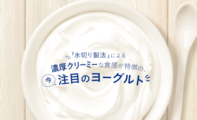 『水切り製法』による濃厚クリーミーな食感が特長の、今注目のヨーグルト